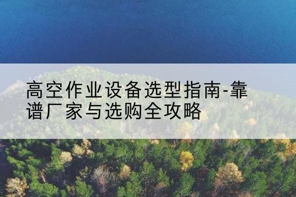雨山升降车厂家-高空作业设备选型指南-靠谱厂家与选购全攻略