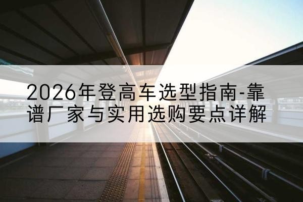 雨山登高车厂家推荐-2026年登高车选型指南-靠谱厂家与实用选购要点详解