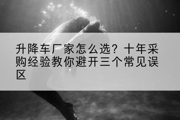 雨山升降车厂家-怎么选？十年采购经验教你避开三个常见误区
