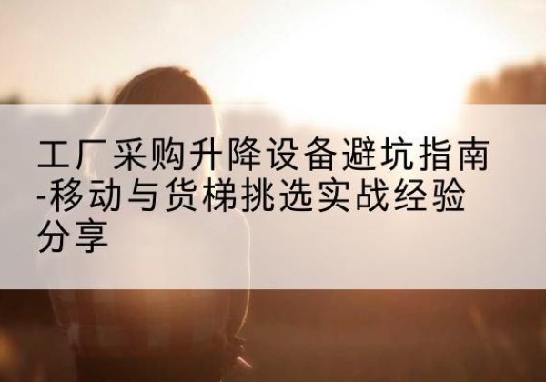 雨山移动式升降机怎么选-工厂采购升降设备避坑指南-移动与货梯挑选实战经验分享