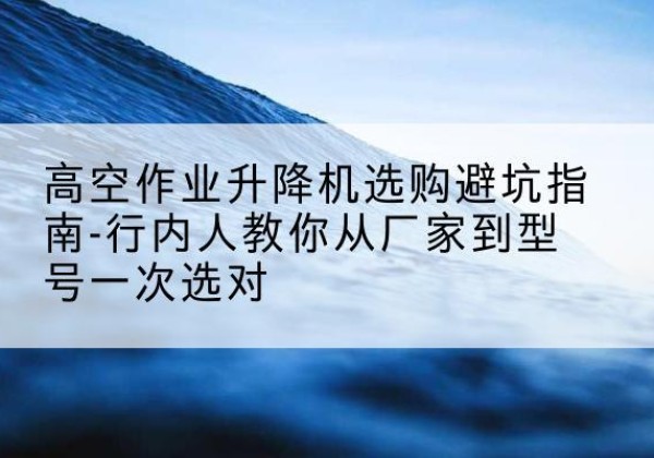 雨山升降平台厂家-高空作业升降机选购避坑指南-行内人教你从厂家到型号一次选对