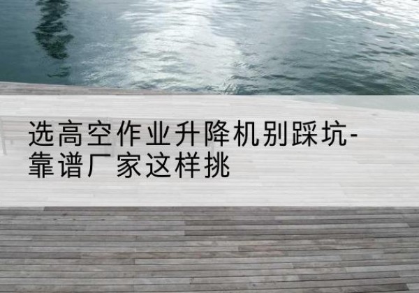 雨山剪叉式升降机厂家-选高空作业升降机别踩坑-靠谱厂家这样挑