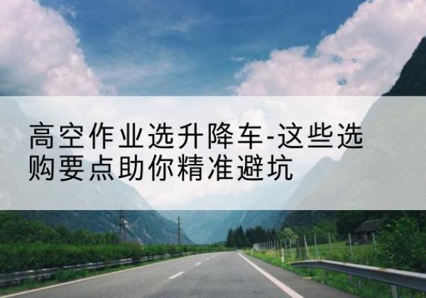 雨山升降车厂家-高空作业选升降车-这些选购要点助你*避坑
