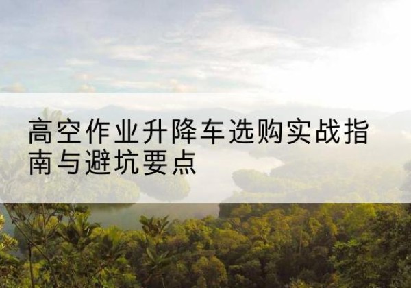 雨山升降车怎么选-高空作业升降车选购实战指南与避坑要点