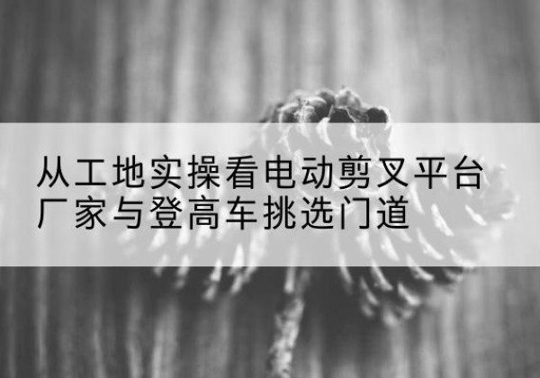 雨山电动剪叉升降平台厂家-从工地实操看电动剪叉平台厂家与登高车挑选门道