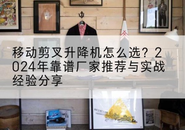 雨山升降平台厂家推荐-移动剪叉升降机怎么选？2024年靠谱厂家推荐与实战经验分享