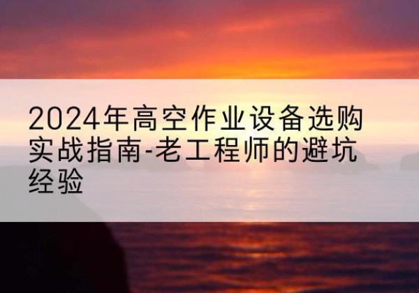雨山高空作业升降机厂家推荐-2024年高空作业设备选购实战指南-老工程师的避坑经验