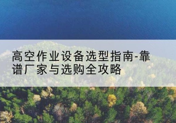 雨山升降车厂家-高空作业设备选型指南-靠谱厂家与选购全攻略