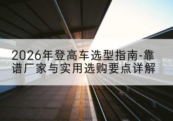雨山登高车厂家推荐-2026年登高车选型指南-靠谱厂家与实用选购要点详解
