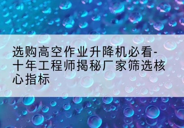 雨山高空作业升降机厂家推荐-选购高空作业升降机必看-十年工程师揭秘厂家筛选核心指标